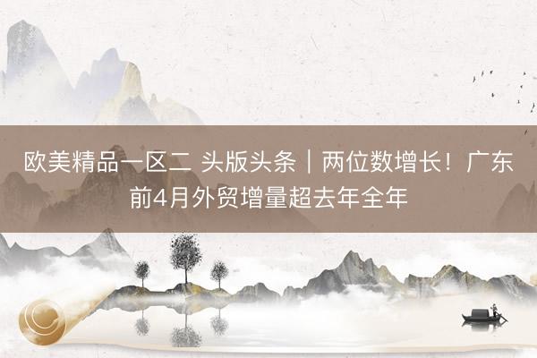 欧美精品一区二 头版头条｜两位数增长！广东前4月外贸增量超去年全年
