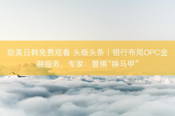欧美日韩免费观看 头版头条｜银行布局OPC金融服务，专家：警惕“换马甲”