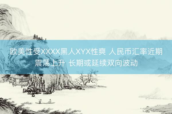 欧美性受XXXX黑人XYX性爽 人民币汇率近期震荡上升 长期或延续双向波动