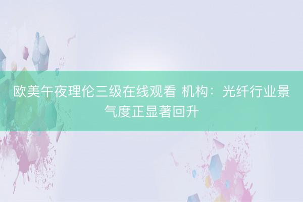 欧美午夜理伦三级在线观看 机构：光纤行业景气度正显著回升