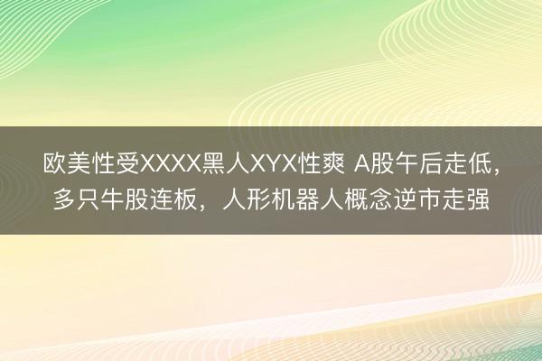 欧美性受XXXX黑人XYX性爽 A股午后走低，多只牛股连板，人形机器人概念逆市走强