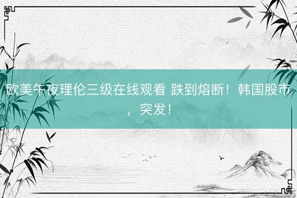欧美午夜理伦三级在线观看 跌到熔断！韩国股市，突发！
