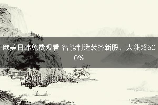 欧美日韩免费观看 智能制造装备新股，大涨超500%
