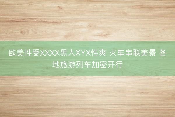 欧美性受XXXX黑人XYX性爽 火车串联美景 各地旅游列车加密开行