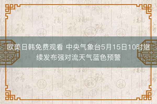 欧美日韩免费观看 中央气象台5月15日10时继续发布强对流天气蓝色预警