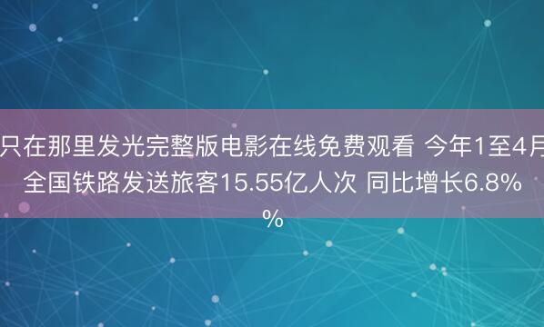 只在那里发光完整版电影在线免费观看 今年1至4月全国铁路发送旅客15.55亿人次 同比增长6.8%
