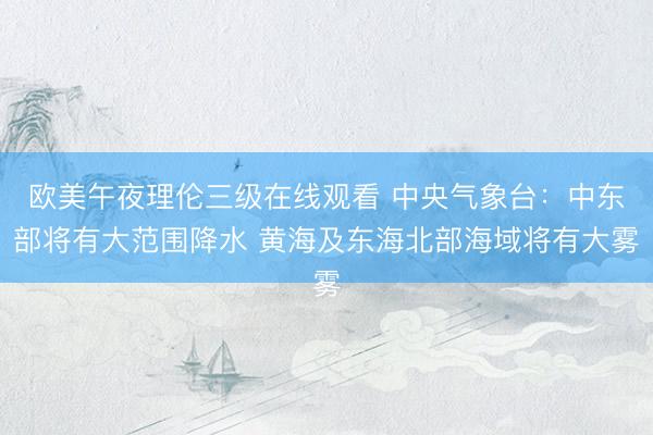 欧美午夜理伦三级在线观看 中央气象台：中东部将有大范围降水 黄海及东海北部海域将有大雾