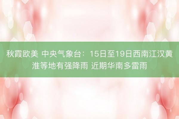 秋霞欧美 中央气象台：15日至19日西南江汉黄淮等地有强降雨 近期华南多雷雨