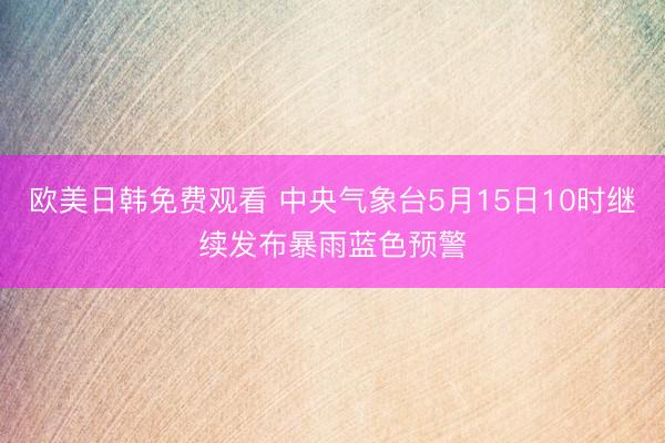 欧美日韩免费观看 中央气象台5月15日10时继续发布暴雨蓝色预警