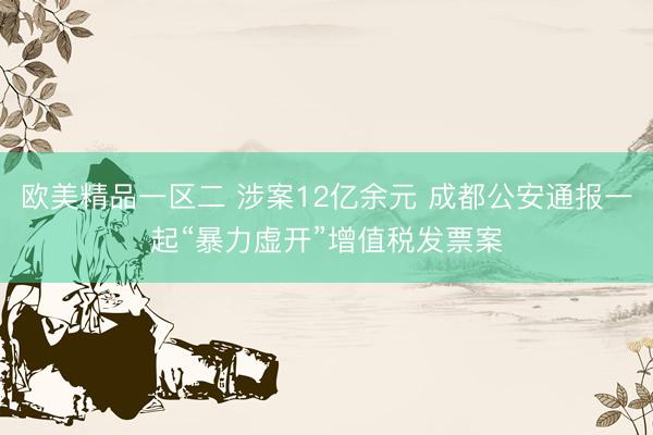 欧美精品一区二 涉案12亿余元 成都公安通报一起“暴力虚开”增值税发票案