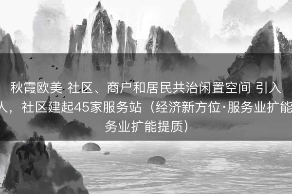 秋霞欧美 社区、商户和居民共治闲置空间 引入合伙人，社区建起45家服务站（经济新方位·服务业扩能提质）