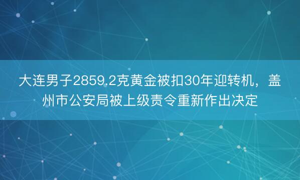 大连男子2859.2克黄金被扣30年迎转机，盖州市公安局被上级责令重新作出决定