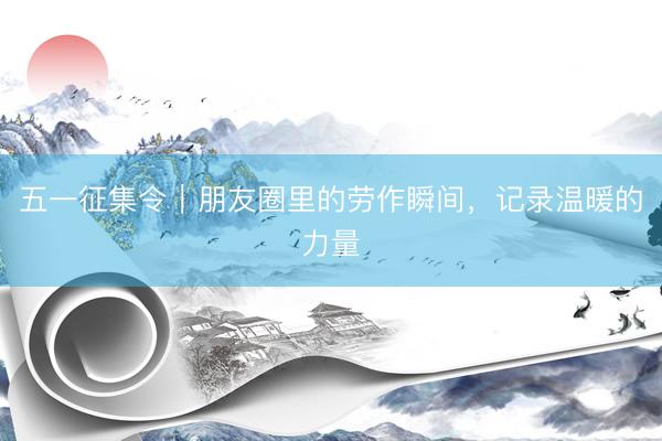 五一征集令｜朋友圈里的劳作瞬间，记录温暖的力量