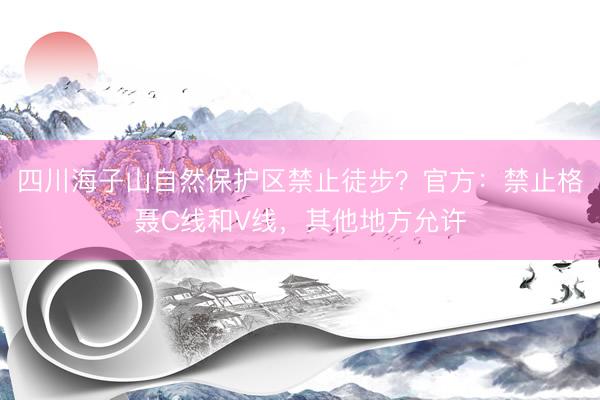四川海子山自然保护区禁止徒步？官方：禁止格聂C线和V线，其他地方允许