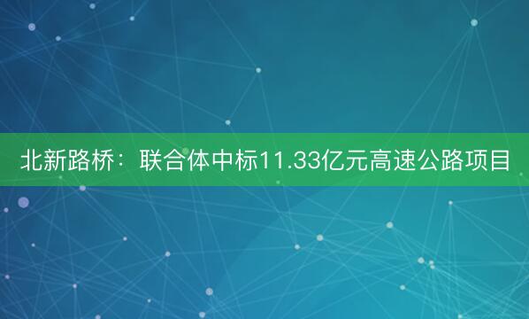 北新路桥：联合体中标11.33亿元高速公路项目