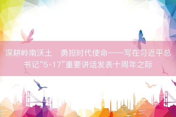 深耕岭南沃土   勇担时代使命——写在习近平总书记“5·17”重要讲话发表十周年之际
