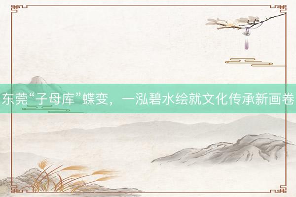 东莞“子母库”蝶变，一泓碧水绘就文化传承新画卷