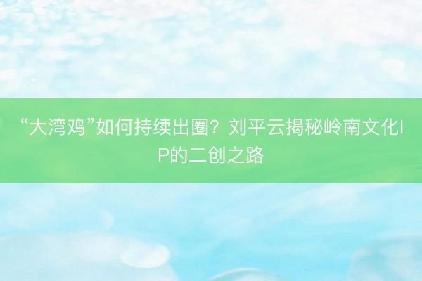 “大湾鸡”如何持续出圈？刘平云揭秘岭南文化IP的二创之路