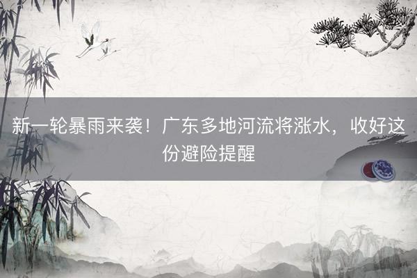 新一轮暴雨来袭！广东多地河流将涨水，收好这份避险提醒
