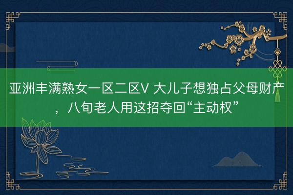 亚洲丰满熟女一区二区V 大儿子想独占父母财产，八旬老人用这招夺回“主动权”