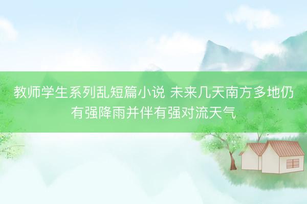 教师学生系列乱短篇小说 未来几天南方多地仍有强降雨并伴有强对流天气