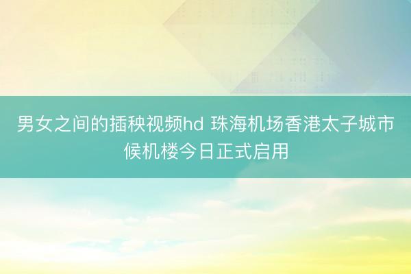男女之间的插秧视频hd 珠海机场香港太子城市候机楼今日正式启用