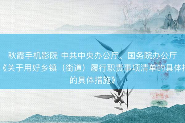 秋霞手机影院 中共中央办公厅、国务院办公厅印发《关于用好乡镇（街道）履行职责事项清单的具体措施》