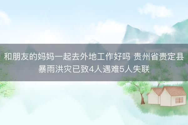 和朋友的妈妈一起去外地工作好吗 贵州省贵定县暴雨洪灾已致4人遇难5人失联