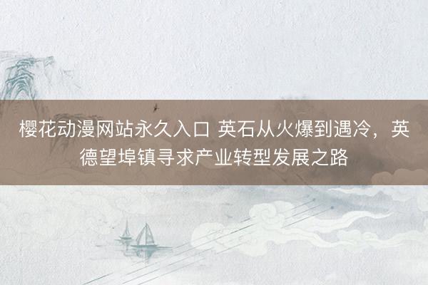 樱花动漫网站永久入口 英石从火爆到遇冷，英德望埠镇寻求产业转型发展之路