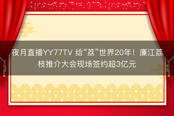 夜月直播YY77TV 给“荔”世界20年！廉江荔枝推介大会现场签约超3亿元