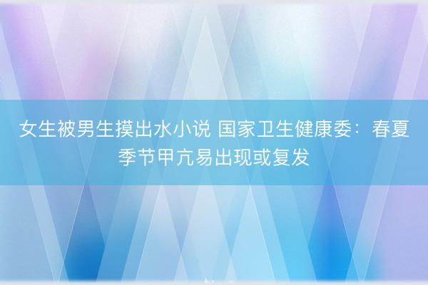 女生被男生摸出水小说 国家卫生健康委：春夏季节甲亢易出现或复发