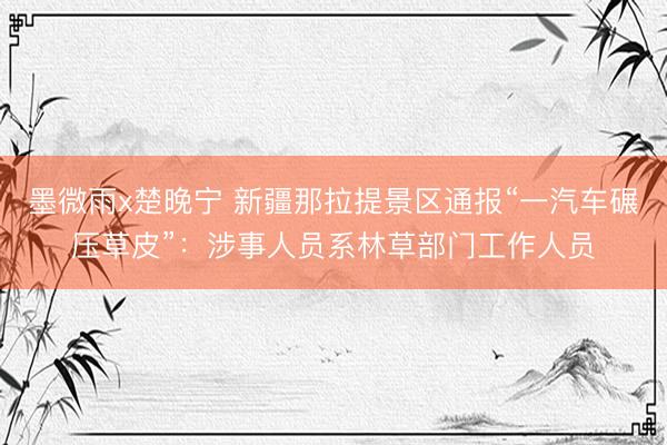 墨微雨x楚晚宁 新疆那拉提景区通报“一汽车碾压草皮”：涉事人员系林草部门工作人员