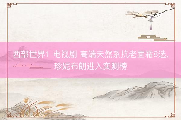 西部世界1 电视剧 高端天然系抗老面霜8选,珍妮布朗进入实测榜