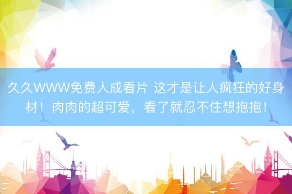 久久WWW免费人成看片 这才是让人疯狂的好身材！肉肉的超可爱，看了就忍不住想抱抱！