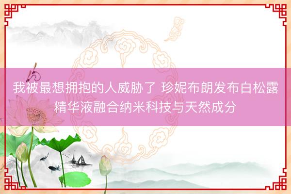 我被最想拥抱的人威胁了 珍妮布朗发布白松露精华液融合纳米科技与天然成分