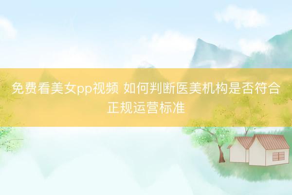 免费看美女pp视频 如何判断医美机构是否符合正规运营标准