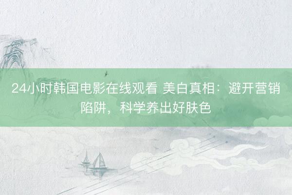 24小时韩国电影在线观看 美白真相：避开营销陷阱，科学养出好肤色