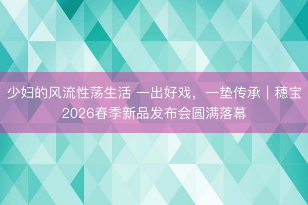 少妇的风流性荡生活 一出好戏，一垫传承｜穗宝2026春季新品发布会圆满落幕