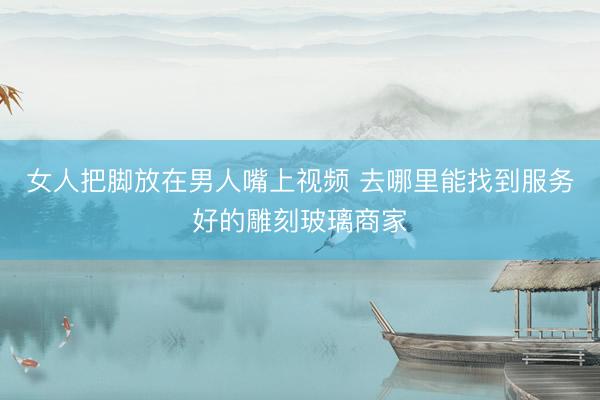 女人把脚放在男人嘴上视频 去哪里能找到服务好的雕刻玻璃商家