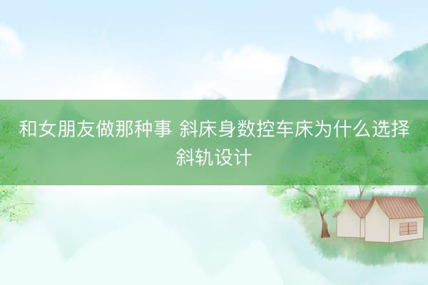 和女朋友做那种事 斜床身数控车床为什么选择斜轨设计