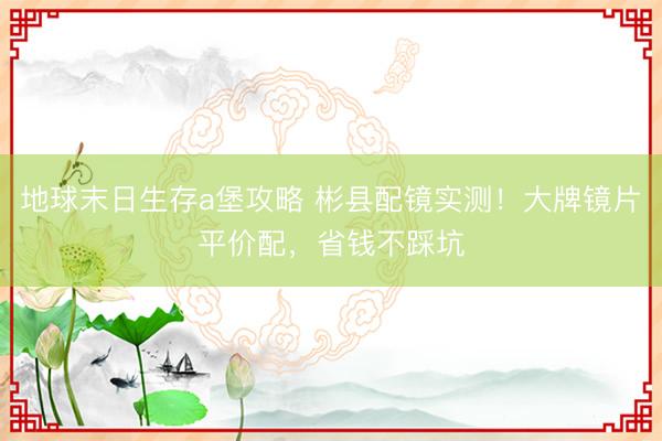 地球末日生存a堡攻略 彬县配镜实测！大牌镜片平价配，省钱不踩坑