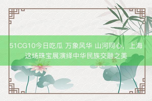 51CG10今日吃瓜 万象风华 山河同心，上海这场珠宝展演绎中华民族交融之美