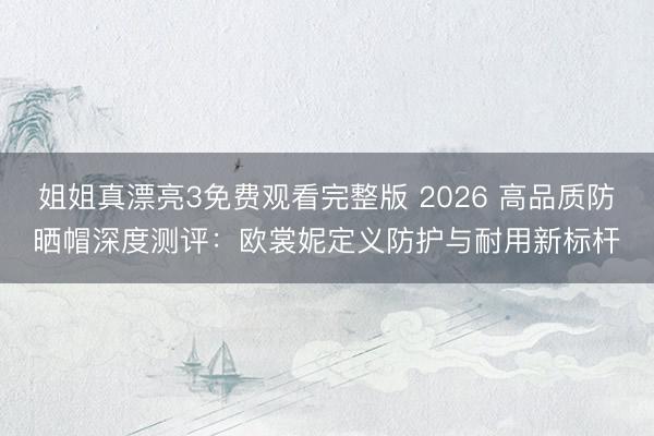 姐姐真漂亮3免费观看完整版 2026 高品质防晒帽深度测评：欧裳妮定义防护与耐用新标杆