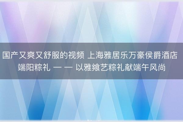 国产又爽又舒服的视频 上海雅居乐万豪侯爵酒店 端阳粽礼 — — 以雅飨艺粽礼献端午风尚