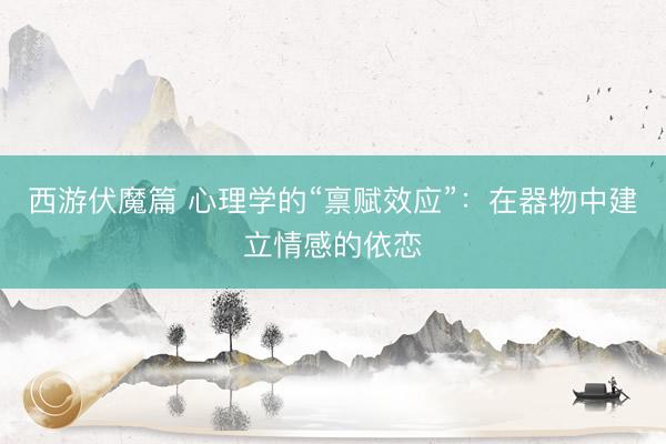 西游伏魔篇 心理学的“禀赋效应”:在器物中建立情感的依恋