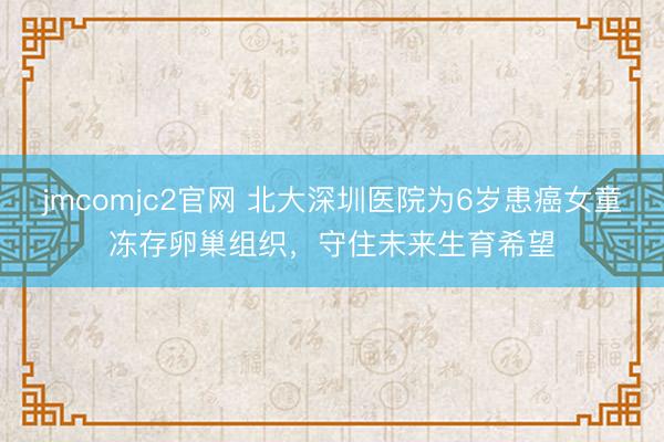 jmcomjc2官网 北大深圳医院为6岁患癌女童冻存卵巢组织，守住未来生育希望
