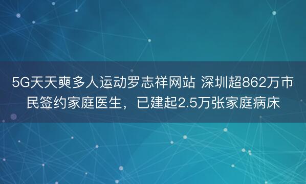 5G天天奭多人运动罗志祥网站 深圳超862万市民签约家庭医生，已建起2.5万张家庭病床