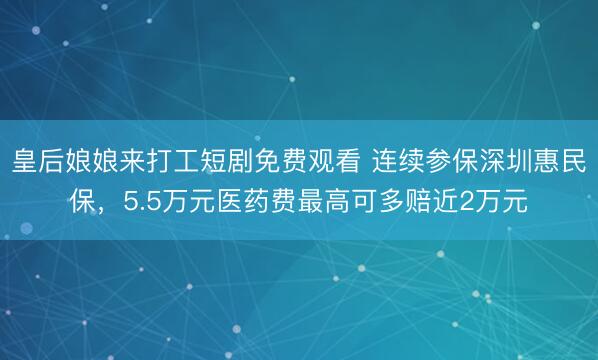 皇后娘娘来打工短剧免费观看 连续参保深圳惠民保,5.5万元医药费最高可多赔近2万元