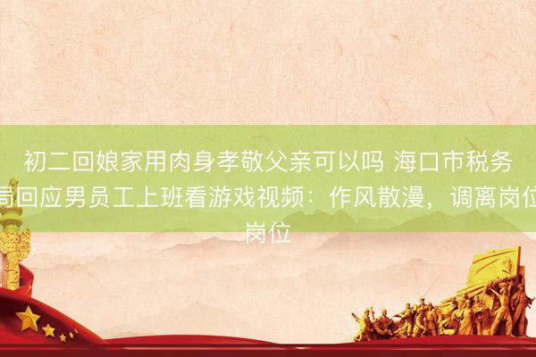 初二回娘家用肉身孝敬父亲可以吗 海口市税务局回应男员工上班看游戏视频：作风散漫，调离岗位