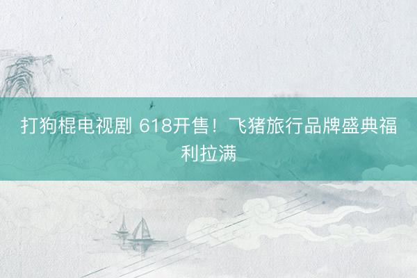 打狗棍电视剧 618开售！飞猪旅行品牌盛典福利拉满